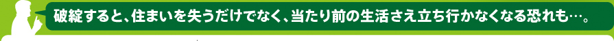 破綻すると、住まいを失うだけでなく、当たり前の生活さえ立ち行かなくなる恐れも…。