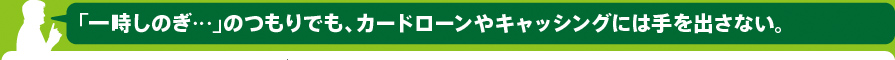 「一時しのぎ…」のつもりでも、カードローンやキャッシングには手を出さない。