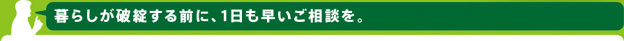 暮らしが破綻する前に、1日も早いご相談を。