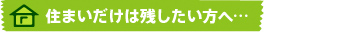 住まいだけは残したい方へ…